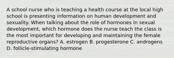 A school nurse who is teaching a health course at the local high school is presenting information on human development and sexuality. When talking about the role of hormones in sexual development, which hormone does the nurse teach the class is the most important for developing and maintaining the female reproductive organs? A. estrogen B. progesterone C. androgens D. follicle-stimulating hormone