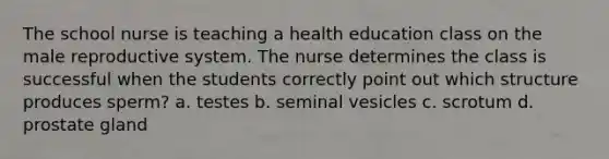 The school nurse is teaching a health education class on <a href='https://www.questionai.com/knowledge/ko2jTOWz3J-the-male-reproductive-system' class='anchor-knowledge'>the male reproductive system</a>. The nurse determines the class is successful when the students correctly point out which structure produces sperm? a. testes b. seminal vesicles c. scrotum d. prostate gland