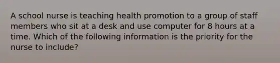 A school nurse is teaching health promotion to a group of staff members who sit at a desk and use computer for 8 hours at a time. Which of the following information is the priority for the nurse to include?