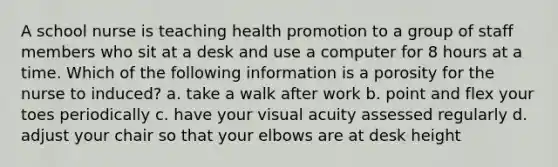 A school nurse is teaching health promotion to a group of staff members who sit at a desk and use a computer for 8 hours at a time. Which of the following information is a porosity for the nurse to induced? a. take a walk after work b. point and flex your toes periodically c. have your visual acuity assessed regularly d. adjust your chair so that your elbows are at desk height