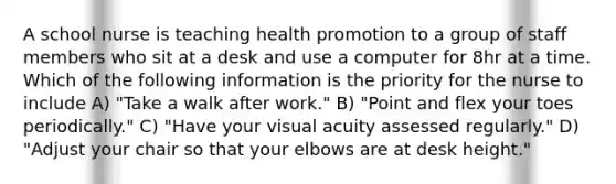 A school nurse is teaching health promotion to a group of staff members who sit at a desk and use a computer for 8hr at a time. Which of the following information is the priority for the nurse to include A) "Take a walk after work." B) "Point and flex your toes periodically." C) "Have your visual acuity assessed regularly." D) "Adjust your chair so that your elbows are at desk height."