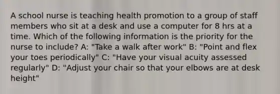 A school nurse is teaching health promotion to a group of staff members who sit at a desk and use a computer for 8 hrs at a time. Which of the following information is the priority for the nurse to include? A: "Take a walk after work" B: "Point and flex your toes periodically" C: "Have your visual acuity assessed regularly" D: "Adjust your chair so that your elbows are at desk height"