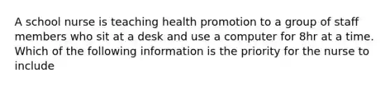 A school nurse is teaching health promotion to a group of staff members who sit at a desk and use a computer for 8hr at a time. Which of the following information is the priority for the nurse to include