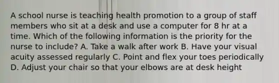 A school nurse is teaching health promotion to a group of staff members who sit at a desk and use a computer for 8 hr at a time. Which of the following information is the priority for the nurse to include? A. Take a walk after work B. Have your visual acuity assessed regularly C. Point and flex your toes periodically D. Adjust your chair so that your elbows are at desk height