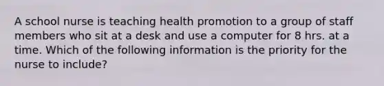 A school nurse is teaching health promotion to a group of staff members who sit at a desk and use a computer for 8 hrs. at a time. Which of the following information is the priority for the nurse to include?