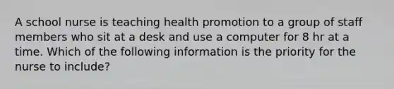 A school nurse is teaching health promotion to a group of staff members who sit at a desk and use a computer for 8 hr at a time. Which of the following information is the priority for the nurse to include?