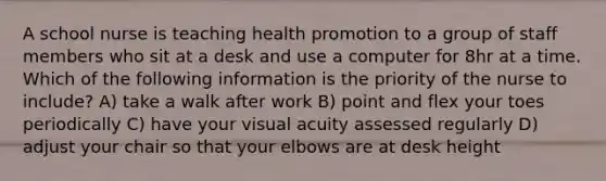 A school nurse is teaching health promotion to a group of staff members who sit at a desk and use a computer for 8hr at a time. Which of the following information is the priority of the nurse to include? A) take a walk after work B) point and flex your toes periodically C) have your visual acuity assessed regularly D) adjust your chair so that your elbows are at desk height