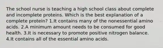 The school nurse is teaching a high school class about complete and incomplete proteins. Which is the best explanation of a complete protein? 1.It contains many of the nonessential amino acids. 2.A minimum amount needs to be consumed for good health. 3.It is necessary to promote positive nitrogen balance. 4.It contains all of the essential amino acids.