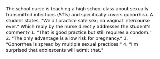 The school nurse is teaching a high school class about sexually transmitted infections (STIs) and specifically covers gonorrhea. A student states, "We all practice safe sex; no vaginal intercourse ever." Which reply by the nurse directly addresses the student's comment? 1. "That is good practice but still requires a condom." 2. "The only advantage is a low risk for pregnancy." 3. "Gonorrhea is spread by multiple sexual practices." 4. "I'm surprised that adolescents will admit that."