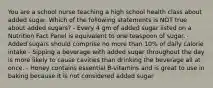 You are a school nurse teaching a high school health class about added sugar. Which of the following statements is NOT true about added sugars? - Every 4 gm of added sugar listed on a Nutrition Fact Panel is equivalent to one teaspoon of sugar. - Added sugars should comprise no more than 10% of daily calorie intake - Sipping a beverage with added sugar throughout the day is more likely to cause cavities than drinking the beverage all at once. - Honey contains essential B-vitamins and is great to use in baking because it is not considered added sugar