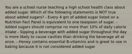 You are a school nurse teaching a high school health class about added sugar. Which of the following statements is NOT true about added sugars? - Every 4 gm of added sugar listed on a Nutrition Fact Panel is equivalent to one teaspoon of sugar. - Added sugars should comprise no more than 10% of daily calorie intake - Sipping a beverage with added sugar throughout the day is more likely to cause cavities than drinking the beverage all at once. - Honey contains essential B-vitamins and is great to use in baking because it is not considered added sugar