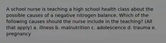 A school nurse is teaching a high school health class about the possible causes of a negative nitrogen balance. Which of the following causes should the nurse include in the teaching? (All that apply) a. illness b. malnutrition c. adolescence d. trauma e. pregnancy