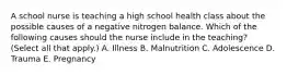 A school nurse is teaching a high school health class about the possible causes of a negative nitrogen balance. Which of the following causes should the nurse include in the teaching? (Select all that apply.) A. Illness B. Malnutrition C. Adolescence D. Trauma E. Pregnancy