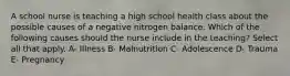 A school nurse is teaching a high school health class about the possible causes of a negative nitrogen balance. Which of the following causes should the nurse include in the teaching? Select all that apply. A- Illness B- Malnutrition C- Adolescence D- Trauma E- Pregnancy