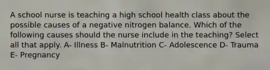 A school nurse is teaching a high school health class about the possible causes of a negative nitrogen balance. Which of the following causes should the nurse include in the teaching? Select all that apply. A- Illness B- Malnutrition C- Adolescence D- Trauma E- Pregnancy