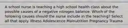 A school nurse is teaching a high school health class about the possible causes of a negative nitrogen balance. Which of the following causes should the nurse include in the teaching? Select all that apply. Illness Adolescence Malnutrition Pregnancy Trauma