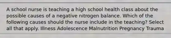 A school nurse is teaching a high school health class about the possible causes of a negative nitrogen balance. Which of the following causes should the nurse include in the teaching? Select all that apply. Illness Adolescence Malnutrition Pregnancy Trauma