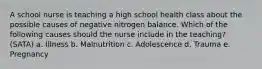 A school nurse is teaching a high school health class about the possible causes of negative nitrogen balance. Which of the following causes should the nurse include in the teaching? (SATA) a. Illness b. Malnutrition c. Adolescence d. Trauma e. Pregnancy