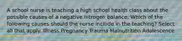 A school nurse is teaching a high school health class about the possible causes of a negative nitrogen balance. Which of the following causes should the nurse include in the teaching? Select all that apply. Illness Pregnancy Trauma Malnutrition Adolescence