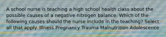 A school nurse is teaching a high school health class about the possible causes of a negative nitrogen balance. Which of the following causes should the nurse include in the teaching? Select all that apply. Illness Pregnancy Trauma Malnutrition Adolescence