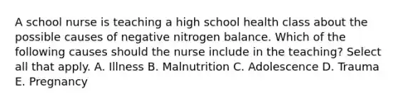 A school nurse is teaching a high school health class about the possible causes of negative nitrogen balance. Which of the following causes should the nurse include in the teaching? Select all that apply. A. Illness B. Malnutrition C. Adolescence D. Trauma E. Pregnancy