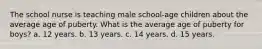 The school nurse is teaching male school-age children about the average age of puberty. What is the average age of puberty for boys? a. 12 years. b. 13 years. c. 14 years. d. 15 years.