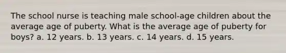 The school nurse is teaching male school-age children about the average age of puberty. What is the average age of puberty for boys? a. 12 years. b. 13 years. c. 14 years. d. 15 years.