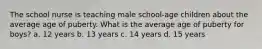 The school nurse is teaching male school-age children about the average age of puberty. What is the average age of puberty for boys? a. 12 years b. 13 years c. 14 years d. 15 years