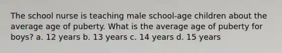 The school nurse is teaching male school-age children about the average age of puberty. What is the average age of puberty for boys? a. 12 years b. 13 years c. 14 years d. 15 years