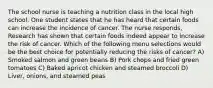 The school nurse is teaching a nutrition class in the local high school. One student states that he has heard that certain foods can increase the incidence of cancer. The nurse responds, Research has shown that certain foods indeed appear to increase the risk of cancer. Which of the following menu selections would be the best choice for potentially reducing the risks of cancer? A) Smoked salmon and green beans B) Pork chops and fried green tomatoes C) Baked apricot chicken and steamed broccoli D) Liver, onions, and steamed peas