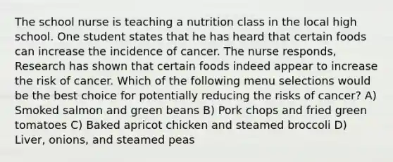 The school nurse is teaching a nutrition class in the local high school. One student states that he has heard that certain foods can increase the incidence of cancer. The nurse responds, Research has shown that certain foods indeed appear to increase the risk of cancer. Which of the following menu selections would be the best choice for potentially reducing the risks of cancer? A) Smoked salmon and green beans B) Pork chops and fried green tomatoes C) Baked apricot chicken and steamed broccoli D) Liver, onions, and steamed peas