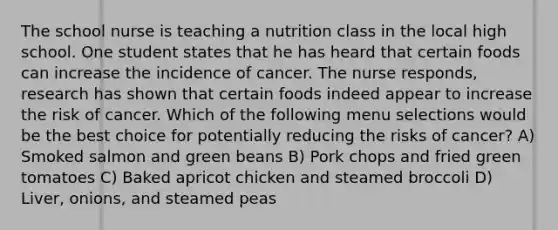 The school nurse is teaching a nutrition class in the local high school. One student states that he has heard that certain foods can increase the incidence of cancer. The nurse responds, research has shown that certain foods indeed appear to increase the risk of cancer. Which of the following menu selections would be the best choice for potentially reducing the risks of cancer? A) Smoked salmon and green beans B) Pork chops and fried green tomatoes C) Baked apricot chicken and steamed broccoli D) Liver, onions, and steamed peas