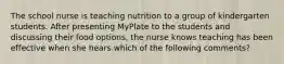 The school nurse is teaching nutrition to a group of kindergarten students. After presenting MyPlate to the students and discussing their food options, the nurse knows teaching has been effective when she hears which of the following comments?