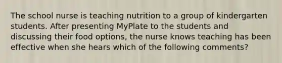 The school nurse is teaching nutrition to a group of kindergarten students. After presenting MyPlate to the students and discussing their food options, the nurse knows teaching has been effective when she hears which of the following comments?