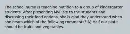 The school nurse is teaching nutrition to a group of kindergarten students. After presenting MyPlate to the students and discussing their food options, she is glad they understand when she hears which of the following comments? A) Half our plate should be fruits and vegetables.