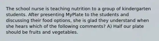 The school nurse is teaching nutrition to a group of kindergarten students. After presenting MyPlate to the students and discussing their food options, she is glad they understand when she hears which of the following comments? A) Half our plate should be fruits and vegetables.