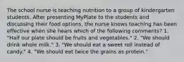 The school nurse is teaching nutrition to a group of kindergarten students. After presenting MyPlate to the students and discussing their food options, the nurse knows teaching has been effective when she hears which of the following comments? 1. "Half our plate should be fruits and vegetables." 2. "We should drink whole milk." 3. "We should eat a sweet roll instead of candy." 4. "We should eat twice the grains as protein."