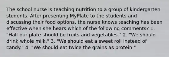 The school nurse is teaching nutrition to a group of kindergarten students. After presenting MyPlate to the students and discussing their food options, the nurse knows teaching has been effective when she hears which of the following comments? 1. "Half our plate should be fruits and vegetables." 2. "We should drink whole milk." 3. "We should eat a sweet roll instead of candy." 4. "We should eat twice the grains as protein."