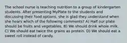 The school nurse is teaching nutrition to a group of kindergarten students. After presenting MyPlate to the students and discussing their food options, she is glad they understand when she hears which of the following comments? A) Half our plate should be fruits and vegetables. B) We should drink whole milk. C) We should eat twice the grains as protein. D) We should eat a sweet roll instead of candy.