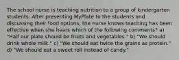 The school nurse is teaching nutrition to a group of kindergarten students. After presenting MyPlate to the students and discussing their food options, the nurse knows teaching has been effective when she hears which of the following comments? a) "Half our plate should be fruits and vegetables." b) "We should drink whole milk." c) "We should eat twice the grains as protein." d) "We should eat a sweet roll instead of candy."