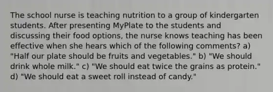 The school nurse is teaching nutrition to a group of kindergarten students. After presenting MyPlate to the students and discussing their food options, the nurse knows teaching has been effective when she hears which of the following comments? a) "Half our plate should be fruits and vegetables." b) "We should drink whole milk." c) "We should eat twice the grains as protein." d) "We should eat a sweet roll instead of candy."