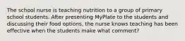 The school nurse is teaching nutrition to a group of primary school students. After presenting MyPlate to the students and discussing their food options, the nurse knows teaching has been effective when the students make what comment?