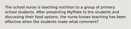 The school nurse is teaching nutrition to a group of primary school students. After presenting MyPlate to the students and discussing their food options, the nurse knows teaching has been effective when the students make what comment?