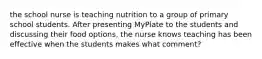 the school nurse is teaching nutrition to a group of primary school students. After presenting MyPlate to the students and discussing their food options, the nurse knows teaching has been effective when the students makes what comment?