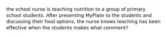 the school nurse is teaching nutrition to a group of primary school students. After presenting MyPlate to the students and discussing their food options, the nurse knows teaching has been effective when the students makes what comment?