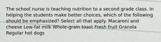 The school nurse is teaching nutrition to a second grade class. In helping the students make better choices, which of the following should be emphasized? Select all that apply. Macaroni and cheese Low-fat milk Whole-grain toast Fresh fruit Granola Regular hot dogs