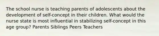 The school nurse is teaching parents of adolescents about the development of self-concept in their children. What would the nurse state is most influential in stabilizing self-concept in this age group? Parents Siblings Peers Teachers