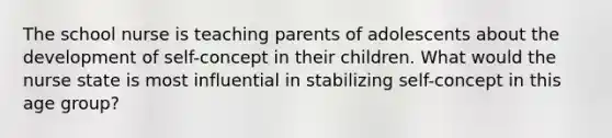 The school nurse is teaching parents of adolescents about the development of self-concept in their children. What would the nurse state is most influential in stabilizing self-concept in this age group?