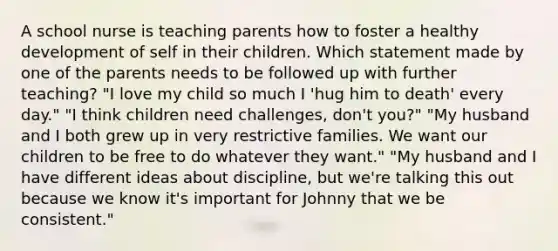 A school nurse is teaching parents how to foster a healthy development of self in their children. Which statement made by one of the parents needs to be followed up with further teaching? "I love my child so much I 'hug him to death' every day." "I think children need challenges, don't you?" "My husband and I both grew up in very restrictive families. We want our children to be free to do whatever they want." "My husband and I have different ideas about discipline, but we're talking this out because we know it's important for Johnny that we be consistent."