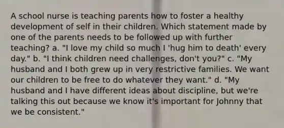 A school nurse is teaching parents how to foster a healthy development of self in their children. Which statement made by one of the parents needs to be followed up with further teaching? a. "I love my child so much I 'hug him to death' every day." b. "I think children need challenges, don't you?" c. "My husband and I both grew up in very restrictive families. We want our children to be free to do whatever they want." d. "My husband and I have different ideas about discipline, but we're talking this out because we know it's important for Johnny that we be consistent."